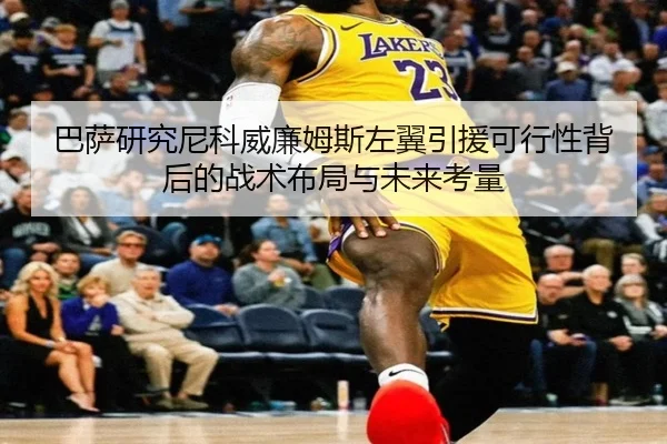 巴萨研究尼科威廉姆斯左翼引援可行性背后的战术布局与未来考量