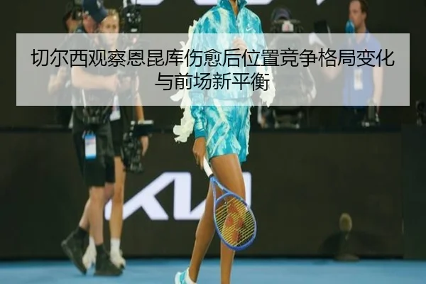 切尔西观察恩昆库伤愈后位置竞争格局变化与前场新平衡
