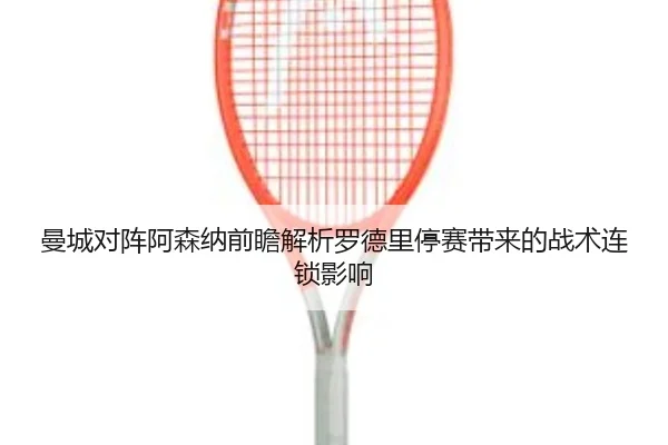 曼城对阵阿森纳前瞻解析罗德里停赛带来的战术连锁影响